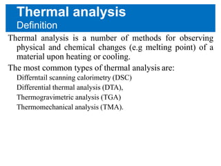 Thermal analysis
Definition
Thermal analysis is a number of methods for observing
physical and chemical changes (e.g melting point) of a
material upon heating or cooling.
The most common types of thermal analysis are:
Differntail scanning calorimetry (DSC)
Differential thermal analysis (DTA),
Thermogravimetric analysis (TGA)
Thermomechanical analysis (TMA).
 