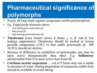 Pharmaceutical significance of
polymorphs
• Nearly all long chain organic compounds exhibit polymorphism
• Eg: Triglyceride tristearin shows
• Low melting point metastable (α)
• Beta prime (β’)
• High melting point Stable beta (β)
• Theobroma (coca butter) shows 4 forms γ, α, β’ and β. For
making suppositories Theobroma should be melted at lowest
possible temperature (33C) so that stable polymorph (β MP
34.5C)) should not destroy.
• Because of difference in solubilities of polymorphs, one may be
more active therapeutically than other. E.g. Sulfameter
antimicrobial form II is more active than Form III.
• Cortisone acetate suspension … out of 5 forms only one is stable
in presence of water. During preparation of suspension stable form
should be available to avoid caking.
 