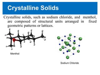 Crystalline Solids
Crystalline solids, such as sodium chloride, and menthol,
are composed of structural units arranged in fixed
geometric patterns or lattices.
Menthol
Sodium Chloride
 