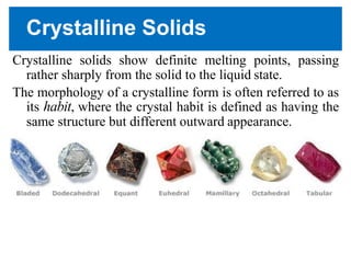 Crystalline Solids
Crystalline solids show definite melting points, passing
rather sharply from the solid to the liquid state.
The morphology of a crystalline form is often referred to as
its habit, where the crystal habit is defined as having the
same structure but different outward appearance.
 