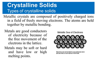 Crystalline Solids
Types of crystalline solids
Metallic crystals are composed of positively charged ions
in a field of freely moving electrons. The atoms are held
together by metallic bonding.
Metals are good conductors
of electricity because of
the free movement of the
electrons in the lattice.
Metals may be soft or hard
and have low or high
melting points.
 