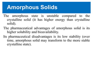 Amorphous Solids
The amorphous state is unstable compared to the
crystalline solid (it has higher energy than crystalline
solid).
The pharmaceutical advantages of amorphous solid is its
higher solubility and bioavailability.
Its pharmaceutical disadvantages is its low stability (over
time, amorphous solid may transform to the more stable
crystalline state).
 