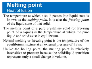Melting point
Heat of fusion
The temperature at which a solid passes into liquid state is
known as the melting point. It is also the freezing point
of the liquid state of that solid.
The melting point of a pure crystalline solid (or freezing
point of a liquid) is the temperature at which the pure
liquid and solid exist in equilibrium.
Normal melting or freezing point is the temperature of the
equilibrium mixture at an external pressure of 1 atm.
Unlike the boiling point, the melting point is relatively
insensitive to pressure because the solid/liquid transition
represents only a small change in volume.
 