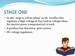 STAGE ONE
 In this stage is a three-phase ac/dc rectifier that
regulates a high-voltage dc bus (and ac voltage when
for reactive power compensation) is used.
 It produce low distortion grid current.
 DC voltage regulation.
 