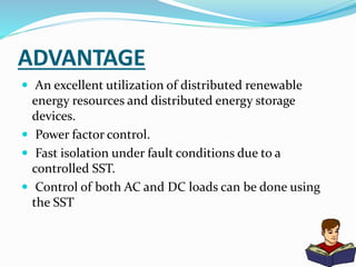ADVANTAGE
 An excellent utilization of distributed renewable
energy resources and distributed energy storage
devices.
 Power factor control.
 Fast isolation under fault conditions due to a
controlled SST.
 Control of both AC and DC loads can be done using
the SST
 