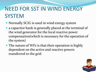 NEED FOR SST IN WIND ENERGY
SYSTEM
 Normally SCIG is used in wind energy system
 a capacitor bank is generally placed at the terminal of
the wind generator for the local reactive power
compensation(which is necessary for the operation of
the system)
 The nature of WFs is that their operation is highly
dependent on the active and reactive powers
transferred to the grid
 