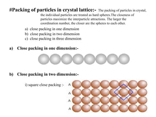 #Packing of particles in crystal lattice:- The packing of particles in crystal,
the individual particles are treated as hard spheres.The closeness of
particles maximize the interparticle attractions. The larger the
coordination number, the closer are the spheres to each other.
a) close packing in one dimension
b) close packing in two dimension
c) close packing in three dimension
a) Close packing in one dimension:-
b) Close packing in two dimension:-
i) square close packing :- AAAA…..type
 