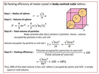 B) Packing efficiency of metal crystal in body-centred cubic lattice:-
Step I :- Radius of sphere
Step II :- Volume of sphere
Step III :- Total volume of particles
Body-centred cubic (bcc) contains 2 particles. Hence , volume
occupied by particles in bcc unit cell
Volume occupied by particle in unit cell =
Step IV :- Packing efficiency:-
Thus, 68% of the total volume in bcc unit lattice is occupied by atoms and 32% is empty
space or void volume.
 