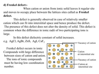 d) Frenkel defect:-
When cation or anion from ionic solid leaves it regular site
and moves to occupy place between the lattices sites called as Frenkel
defect.
This defect is generally observed in case of relatively smaller
cation which can fit into interstitial space and hence produce the defect.
The presence of this defect does not alter the density of solid. This defect is
common when the difference in ionic radii of two participating ions is
large.
In this defect dielectric constant of solid increases.
e.g. AgCl, AgBr, ZnS, AgI, CaF2
Frenkel defect occurs in ionic
Compounds with large difference
between sizes of cation and anion.
The ions of ionic compounds
must be having low coordination
number.
 