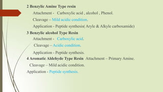 2 Benzylic Amine Type resin
Attachment - Carboxylic acid , alcohol , Phenol.
Cleavage – Mild acidic condition.
Application - Peptide synthesis( Aryle & Alkyle carboxamide)
3 Benzylic alcohol Type Resin
Attachment - Carboxylic acid.
Cleavage – Acidic condition.
Application - Peptide synthesis.
4 Aromatic Aldehyde Type Resin Attachment – Primary Amine.
Cleavage – Mild acidic condition.
Application - Peptide synthesis.
 