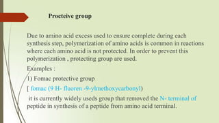 Procteive group
Due to amino acid excess used to ensure complete during each
synthesis step, polymerization of amino acids is common in reactions
where each amino acid is not protected. In order to prevent this
polymerization , protecting group are used.
Examples :
1) Fomac protective group
[ fomac (9 H- fluoren -9-ylmethoxycarbonyl)
it is currently widely useds group that removed the N- terminal of
peptide in synthesis of a peptide from amino acid terminal.
 