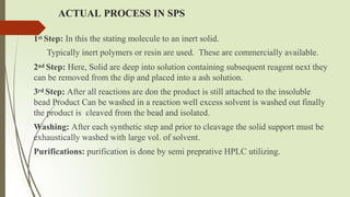 ACTUAL PROCESS IN SPS
1st Step: In this the stating molecule to an inert solid.
Typically inert polymers or resin are used. These are commercially available.
2nd Step: Here, Solid are deep into solution containing subsequent reagent next they
can be removed from the dip and placed into a ash solution.
3rd Step: After all reactions are don the product is still attached to the insoluble
bead Product Can be washed in a reaction well excess solvent is washed out finally
the product is cleaved from the bead and isolated.
Washing: After each synthetic step and prior to cleavage the solid support must be
exhaustically washed with large vol. of solvent.
Purifications: purification is done by semi preprative HPLC utilizing.
 