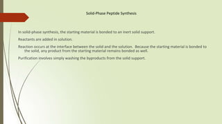 Solid-Phase Peptide Synthesis
In solid-phase synthesis, the starting material is bonded to an inert solid support.
Reactants are added in solution.
Reaction occurs at the interface between the solid and the solution. Because the starting material is bonded to
the solid, any product from the starting material remains bonded as well.
Purification involves simply washing the byproducts from the solid support.
 