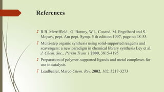 References
 R.B. Merriffield , G. Barany, W.L. Cosand, M. Engelhard and S.
Mojsov, pept. Am pept. Symp. 5 th edittion 1997, page no 48-55.
 Multi-step organic synthesis using solid-supported reagents and
scavengers: a new paradigm in chemical library synthesis Ley et al.
J. Chem. Soc., Perkin Trans 1 2000, 3815-4195
 Preparation of polymer-supported ligands and metal complexes for
use in catalysis
 Leadbeater, Marco Chem. Rev. 2002, 102, 3217-3273
 