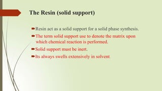 The Resin (solid support)
Resin act as a solid support for a solid phase synthesis.
The term solid support use to denote the matrix upon
which chemical reaction is performed.
Solid support must be inert.
Its always swells extensively in solvent.
 