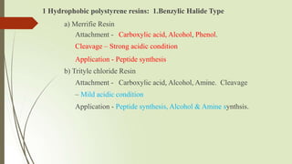 1 Hydrophobic polystyrene resins: 1.Benzylic Halide Type
a) Merrifie Resin
Attachment - Carboxylic acid, Alcohol, Phenol.
Cleavage – Strong acidic condition
Application - Peptide synthesis
b) Trityle chloride Resin
Attachment - Carboxylic acid, Alcohol, Amine. Cleavage
– Mild acidic condition
Application - Peptide synthesis, Alcohol & Amine synthsis.
 