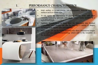 1. PERFORMANCE CHARACTERISTICS
 Solid surface is a non-porous low-maintenance material used for
surfaces such as countertops.
 It can mimic the appearance of granite, marble, stone, and other
naturally occurring materials, and can be joined nearly invisibly by a
trained craftsman.
 Typically manufactured in sheet form for fabrication into finished
countertops, solid surface can also be cast into a variety of shapes,
including sinks, shower pans and bathtubs.
 Sheet goods can also be heated and bent into three-dimensional shapes
using a process called thermoforming, which adds to the versatility of
the product.
 