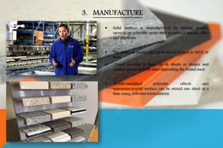  Solid surface is manufactured by mixing acrylic,
epoxide or polyester resin with powdered bauxite filler
and pigments.
 The material chemically cures and is heated to 60°C or
more.
 Cured material is then cut in sheets or shapes and
sanded on one or both sides depending the brand used.
 Acrylic-modified polyester, effects and
appearances.solid surface can be mixed one sheet at a
time using different formulations
3. MANUFACTURE
 