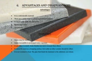 Advantages:
 It is a solid durable material
 There are a wide range of colours textures and patterns
 It cleans easily with soap and water
 Resists most stains
 Inexpensive
Disadvantages:
 Seams may be visible
 Seams susceptible to prolonged water exposure
 It can chip or scratch. Some finishes are more resistant than others.
 It cannot be used as a chopping surface, but really no other counter should be either.
 It is not resistant to heat. The glue that binds the laminate to the substrate can release.
6. ADVANTAGES AND DISADVANTAGES
 