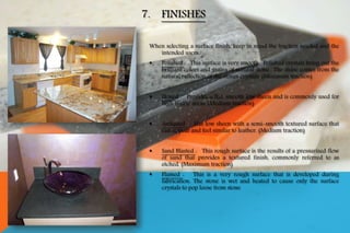 When selecting a surface finish, keep in mind the traction needed and the
intended users.
 Polished : This surface is very smooth. Polished crystals bring out the
brilliant colors and grains of natural stone. The shine comes from the
natural reflection of the stones crystals. (Minimum traction)
 Honed : Provides a flat, smooth low sheen and is commonly used for
high traffic areas. (Medium traction)
 Antiqued : Has low sheen with a semi-smooth textured surface that
can appear and feel similar to leather. (Medium traction)
 Sand Blasted : This rough surface is the results of a pressurized flow
of sand that provides a textured finish, commonly referred to as
etched. (Maximum traction)
 Flamed : This is a very rough surface that is developed during
fabrication. The stone is wet and heated to cause only the surface
crystals to pop loose from stone
7. FINISHES
 