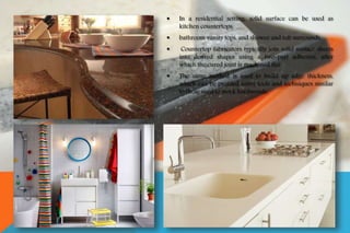  In a residential setting, solid surface can be used as
kitchen countertops,
 bathroom vanity tops, and shower and tub surrounds.
 Countertop fabricators typically join solid surface sheets
into desired shapes using a two-part adhesive, after
which the cured joint is machined flat.
 The same method is used to build up edge thickness,
which can be profiled using tools and techniques similar
to those used to work hardwoods.
 