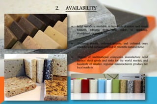  Solid surface is available in hundreds of colors and visual
textures, ranging from solid colors to sparkling,
marbleized, or granite effect.
 Cultured marble, cultured granite, and cultured onyx
describe solid surfaces colored to resemble natural stone.
 Dozens of multinational companies manufacture solid
surface sheet goods and sinks for the world market; and
hundreds of smaller, regional manufacturers produce for
local markets
2. AVAILABILITY
 