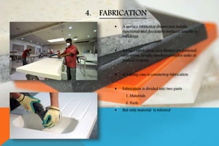  A surface fabricator shapes and installs
functional and decorative surfaces, usually in
buildings.
 Surface fabrication, as a distinct professional
enterprise, usually involves complex tasks of
surface shaping.
 A leading case is countertop fabrication
 Fabrication is divided into two parts
1. Materials
2. Tools
 But only material is referred
4. FABRICATION
 