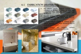  For interior spaces, surfaces include solid
coverings or decking for floors or walls, and
countertops for kitchens, bathrooms, and
workspaces.
 Natural surfaces are composed of naturally
occurring materials like wood, stone, mineral,
clay, gum and resin.
 Synthetic surfaces contain, in addition to any
natural materials, man-made substances such as
metal alloys or polymers.
 Solid surfaces are synthetic surfaces
manufactured from polymeric materials.
4.1 FABRICATION (MATERIALS)
 