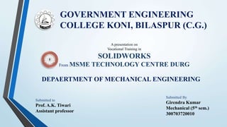 GOVERNMENT ENGINEERING
COLLEGE KONI, BILASPUR (C.G.)
DEPAERTMENT OF MECHANICAL ENGINEERING
A presentation on
Vocational Training in
SOLIDWORKS
From MSME TECHNOLOGY CENTRE DURG
Submitted By
Girendra Kumar
Mechanical (5th sem.)
300703720010
Submitted to
Prof. A.K. Tiwari
Assistant professor
 