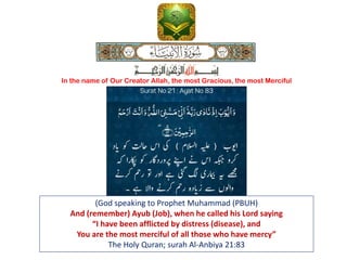 (God speaking to Prophet Muhammad (PBUH)
And (remember) Ayub (Job), when he called his Lord saying
“I have been afflicted by distress (disease), and
You are the most merciful of all those who have mercy”
The Holy Quran; surah Al-Anbiya 21:83
In the name of Our Creator Allah, the most Gracious, the most Merciful
 