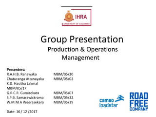 Group Presentation
Production & Operations
Management
Presenters:
R.A.H.B. Ranawaka MBM/05/30
Chaturanga Attanayaka MBM/05/02
K.D. Hasitha Lakmal
MBM/05/17
G.R.C.R. Gunasekara MBM/05/07
S.P.B. Samarawickrama MBM/05/32
W.M.M A Weerasekara MBM/05/39
Date: 16/ 12 /2017
 