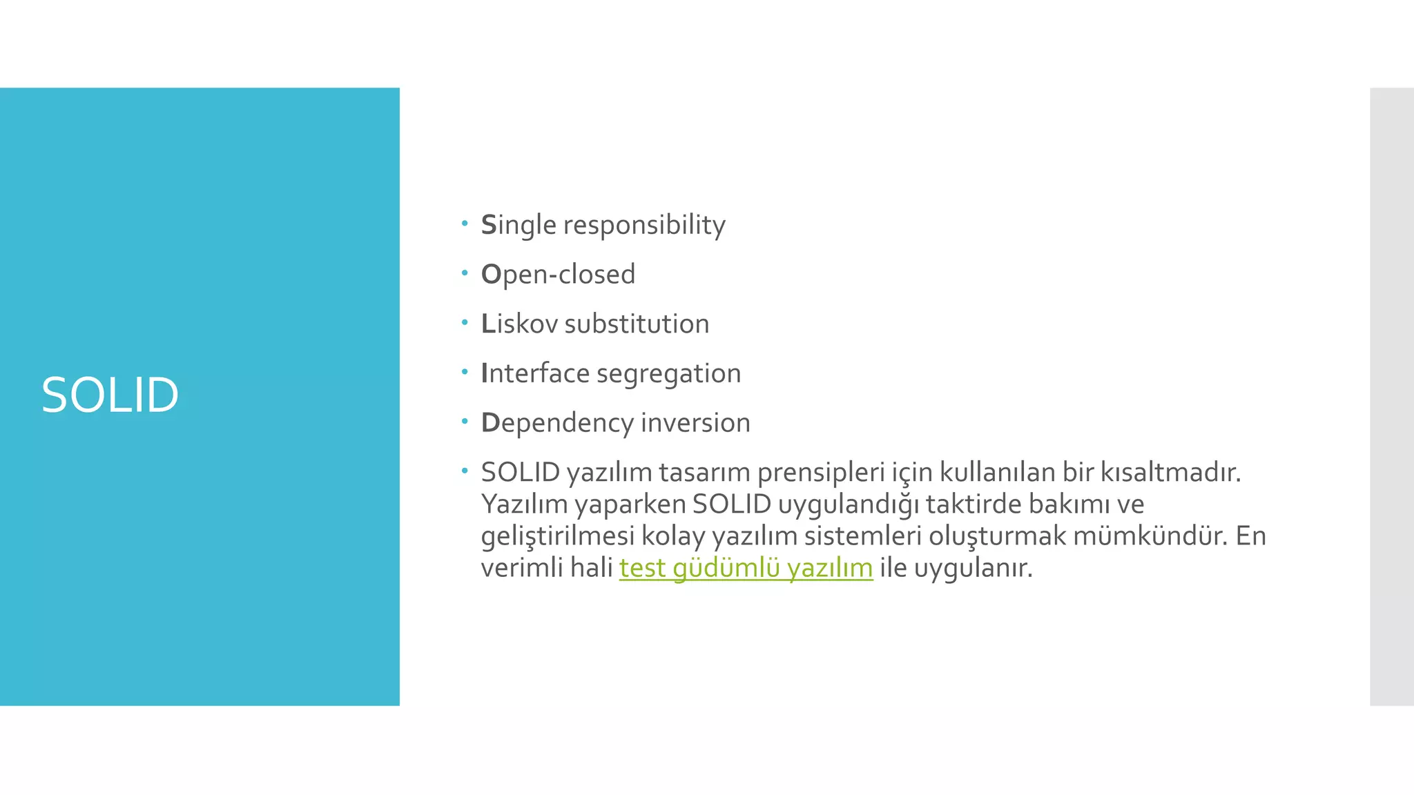 SOLID
 Single responsibility
 Open-closed
 Liskov substitution
 Interface segregation
 Dependency inversion
 SOLID yazılım tasarım prensipleri için kullanılan bir kısaltmadır.
Yazılım yaparken SOLID uygulandığı taktirde bakımı ve
geliştirilmesi kolay yazılım sistemleri oluşturmak mümkündür. En
verimli hali test güdümlü yazılım ile uygulanır.
 