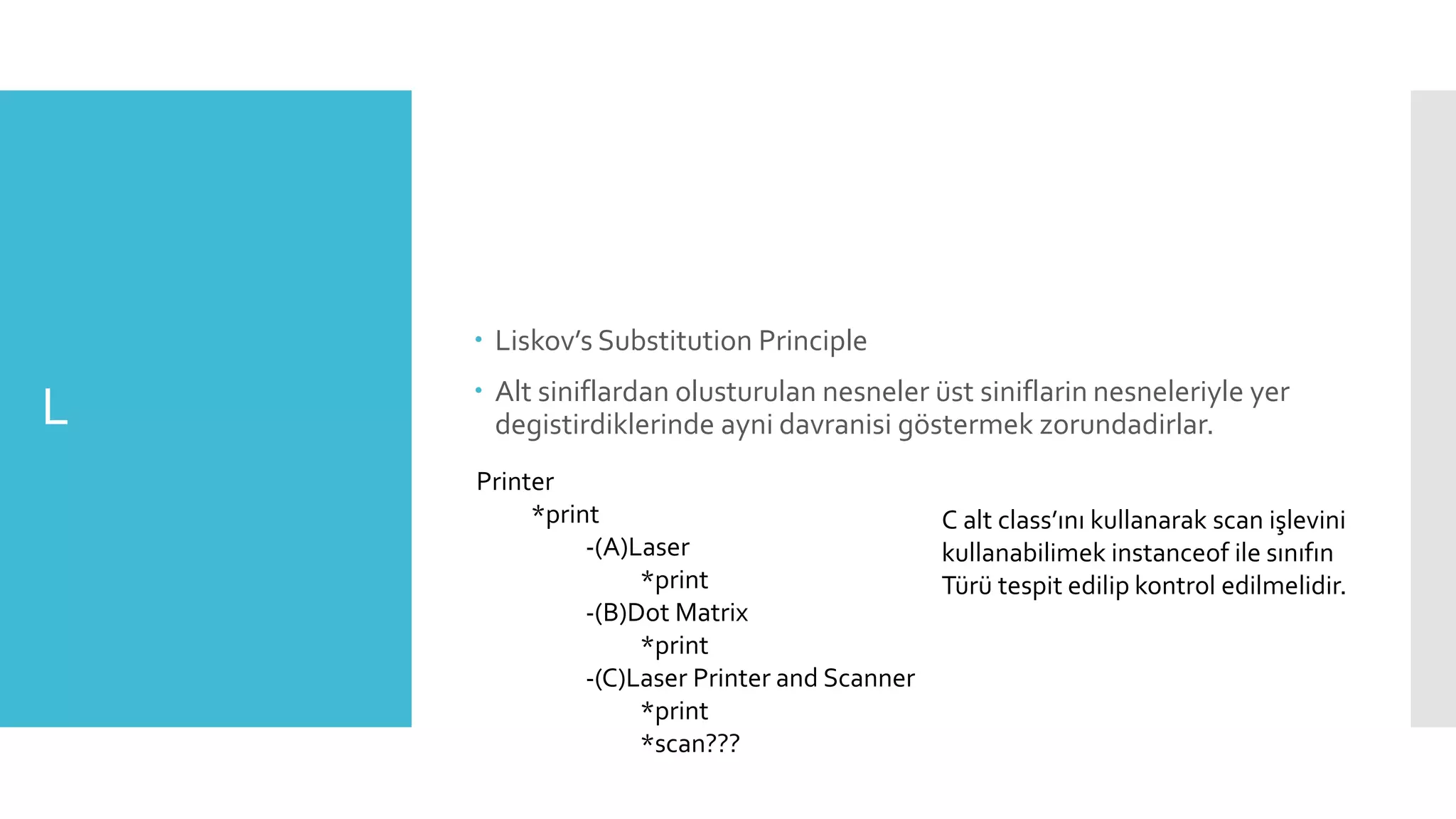 L
 Liskov’s Substitution Principle
 Alt siniflardan olusturulan nesneler üst siniflarin nesneleriyle yer
degistirdiklerinde ayni davranisi göstermek zorundadirlar.
Printer
*print
-(A)Laser
*print
-(B)Dot Matrix
*print
-(C)Laser Printer and Scanner
*print
*scan???
C alt class’ını kullanarak scan işlevini
kullanabilimek instanceof ile sınıfın
Türü tespit edilip kontrol edilmelidir.
 