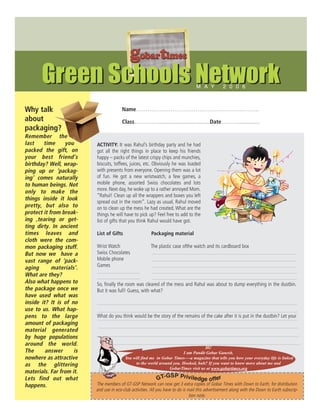 gobartimes
       Green Schools Network                                                       M A Y          2 0 0 6



Why talk                                Name……………………………………………………….
about                                   Class…………...................................Date………..............
packaging?
Remember the
last    time     you      ACTIVITY: It was Rahul’s birthday party and he had
packed the gift, on       got all the right things in place to keep his friends
your best friend’s        happy – packs of the latest crispy chips and munchies,
birthday? Well, wrap-     biscuits, toffees, juices, etc. Obviously he was loaded
ping up or ‘packag-       with presents from everyone. Opening them was a lot
ing’ comes naturally      of fun. He got a new wristwatch, a few games, a
to human beings. Not      mobile phone, assorted Swiss chocolates and lots
                          more. Next day, he woke up to a rather annoyed Mom.
only to make the
                          “Rahul! Clean up all the wrappers and boxes you left
things inside it look
                          spread out in the room”. Lazy as usual, Rahul moved
pretty, but also to       on to clean up the mess he had created. What are the
protect it from break-    things he will have to pick up? Feel free to add to the
ing ,tearing or get-      list of gifts that you think Rahul would have got.
ting dirty. In ancient
times leaves and          List of Gifts                  Packaging material
cloth were the com-
mon packaging stuff.      Wrist Watch                    The plastic case ofthe watch and its cardboard box
But now we have a         Swiss Chocolates
vast range of ‘pack-      Mobile phone
                          Games
aging       materials’.
What are they?
Also what happens to      So, finally the room was cleared of the mess and Rahul was about to dump everything in the dustbin.
the package once we       But it was full! Guess, with what?
have used what was
inside it? It is of no
use to us. What hap-
pens to the large         What do you think would be the story of the remains of the cake after it is put in the dustbin? Let your
amount of packaging
material generated
by huge populations
around the world.
                                                                                    Hi!
The      answer      is                                                  I am Pandit Gobar Ganesh.
nowhere as attractive                     You will find me in Gobar Times—-a magazine that tells you how your everyday life is linked
as the glittering                              to the world around you. Hooked, huh? If you want to know more about me and
                                                                 GobarTimes visit us at www.gobartimes.org
materials. Far from it.
                                                                 SP Privile
Lets find out what                                           GT-G           dge offer
happens.                  The members of GT-GSP Network can now get 3 extra copies of Gobar Times with Down to Earth, for distribution
                          and use in eco-club activities. All you have to do is mail this advertisement along with the Down to Earth subscrip-
                                                                                 tion note.
 