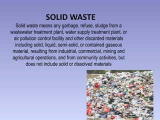 SOLID WASTE
Solid waste means any garbage, refuse, sludge from a
wastewater treatment plant, water supply treatment plant, or
air pollution control facility and other discarded materials
including solid, liquid, semi-solid, or contained gaseous
material, resulting from industrial, commercial, mining and
agricultural operations, and from community activities, but
does not include solid or dissolved materials

 