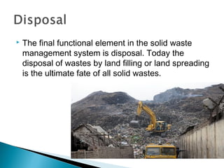  The final functional element in the solid waste
management system is disposal. Today the
disposal of wastes by land filling or land spreading
is the ultimate fate of all solid wastes.
 
