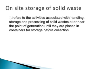 It refers to the activities associated with handling,
storage and processing of solid wastes at or near
the point of generation until they are placed in
containers for storage before collection.
 