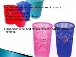 Household wastes should be stored in sturdy
container of :
 Sufficient capacity.
 Easy to empty and clean
 Has a well fitted lid.
Galvanized steel and plastic bins can satisfy these
criteria.
 