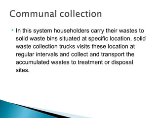  In this system householders carry their wastes to
solid waste bins situated at specific location, solid
waste collection trucks visits these location at
regular intervals and collect and transport the
accumulated wastes to treatment or disposal
sites.
 