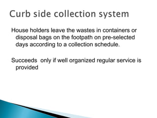 House holders leave the wastes in containers or
disposal bags on the footpath on pre-selected
days according to a collection schedule.
Succeeds only if well organized regular service is
provided
 