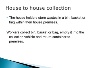  The house holders store wastes in a bin, basket or
bag within their house premises.
Workers collect bin, basket or bag, empty it into the
collection vehicle and return container to
premises.
 