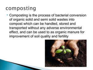  Composting is the process of bacterial conversion
of organic solid and semi solid wastes into
compost which can be handled, stored and
transported without any adverse environmental
effect, and can be used to as organic manure for
improvement of soil quality and fertility
 