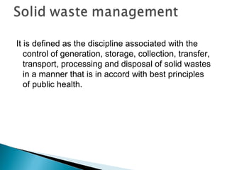 It is defined as the discipline associated with the
control of generation, storage, collection, transfer,
transport, processing and disposal of solid wastes
in a manner that is in accord with best principles
of public health.
 