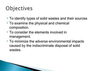  To identify types of solid wastes and their sources
 To examine the physical and chemical
composition.
 To consider the elements involved in
management.
 To minimize the adverse environmental impacts
caused by the indiscriminate disposal of solid
wastes.
 