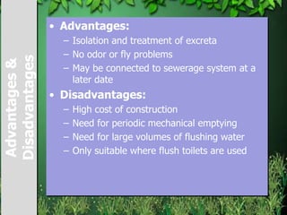 Advantages&
Disadvantages • Advantages:
– Isolation and treatment of excreta
– No odor or fly problems
– May be connected to sewerage system at a
later date
• Disadvantages:
– High cost of construction
– Need for periodic mechanical emptying
– Need for large volumes of flushing water
– Only suitable where flush toilets are used
 