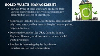 SOLID WASTE MANAGEMENT
• Solid waste includes plastic containers, glass material,
polythene scrap, rubber metals, hospital waste, paints,
crop residues, etc.
• Developed countries like USA, Canada, Japan,
England, Germany and France are the main solid
waste producers.
• Problem is increasing day by day due to
industrialization and urbanization.
• Various types of solid waste are produced from
various anthropogenic activities and normally
discarded as useless or unwanted.
 