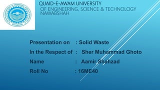 QUAID-E-AWAM UNIVERSITY
OF ENGINEERING, SCIENCE & TECHNOLOGY
NAWABSHAH
Presentation on : Solid Waste
In the Respect of : Sher Muhammad Ghoto
Name : Aamir Shahzad
Roll No : 16ME40
 