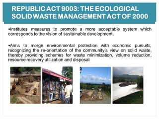 REPUBLIC ACT 9003: THE ECOLOGICAL
SOLID WASTE MANAGEMENT ACT OF 2000
Institutes measures to promote a more acceptable system which
corresponds to the vision of sustainable development.
Aims to merge environmental protection with economic pursuits,
recognizing the re-orientation of the community’s view on solid waste,
thereby providing schemes for waste minimization, volume reduction,
resource recovery utilization and disposal
 