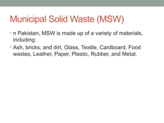 Municipal Solid Waste (MSW)
• n Pakistan, MSW is made up of a variety of materials,
including:
• Ash, bricks, and dirt, Glass, Textile, Cardboard, Food
wastes, Leather, Paper, Plastic, Rubber, and Metal.
 