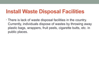 Install Waste Disposal Facilities
• There is lack of waste disposal facilities in the country.
Currently, individuals dispose of wastes by throwing away
plastic bags, wrappers, fruit peels, cigarette butts, etc. in
public places.
 